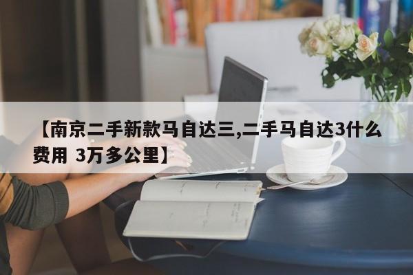 【南京二手新款马自达三,二手马自达3什么费用 3万多公里】