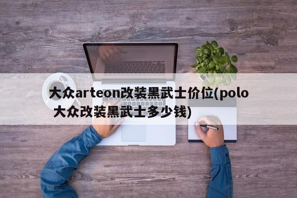 大众arteon改装黑武士价位(polo 大众改装黑武士多少钱)