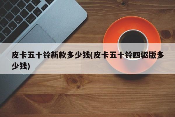 皮卡五十铃新款多少钱(皮卡五十铃四驱版多少钱)