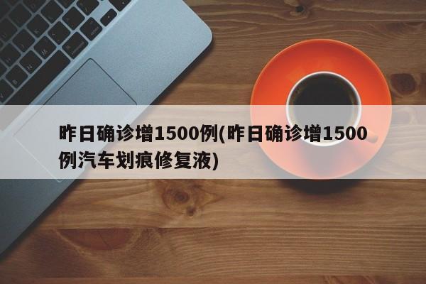 昨日确诊增1500例(昨日确诊增1500例汽车划痕修复液)