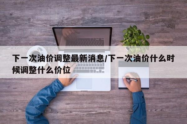下一次油价调整最新消息/下一次油价什么时候调整什么价位