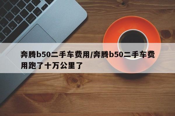 奔腾b50二手车费用/奔腾b50二手车费用跑了十万公里了