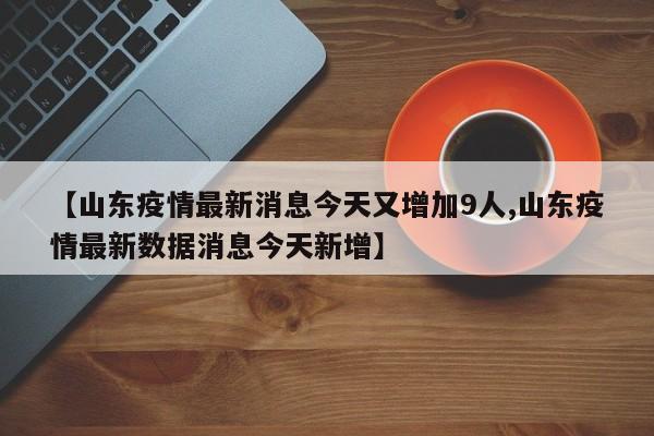 【山东疫情最新消息今天又增加9人,山东疫情最新数据消息今天新增】