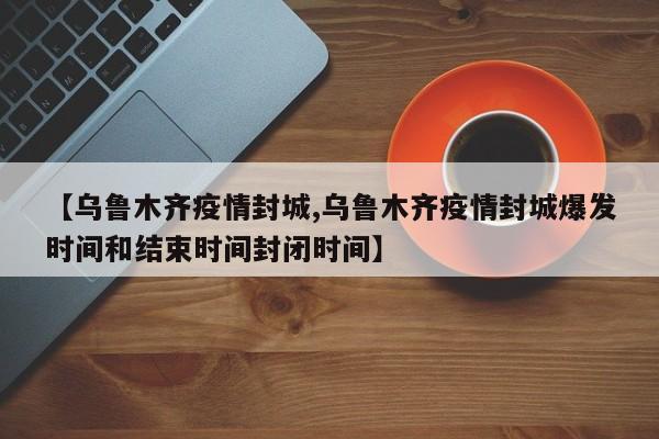 【乌鲁木齐疫情封城,乌鲁木齐疫情封城爆发时间和结束时间封闭时间】