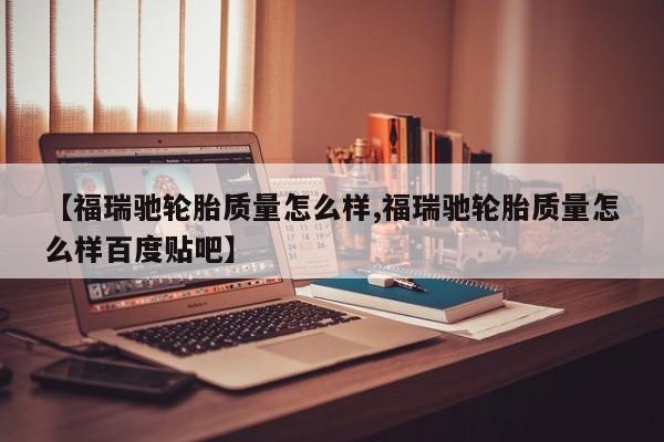 【福瑞驰轮胎质量怎么样,福瑞驰轮胎质量怎么样百度贴吧】
