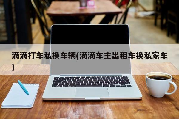 滴滴打车私换车辆(滴滴车主出租车换私家车)