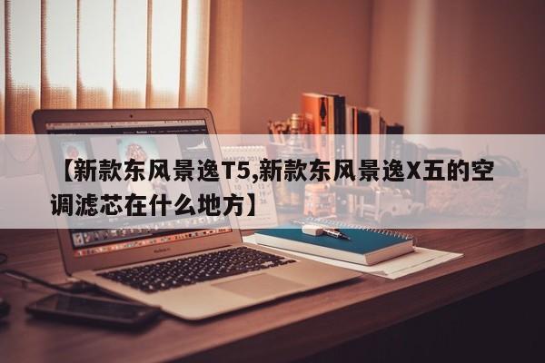 【新款东风景逸T5,新款东风景逸X五的空调滤芯在什么地方】