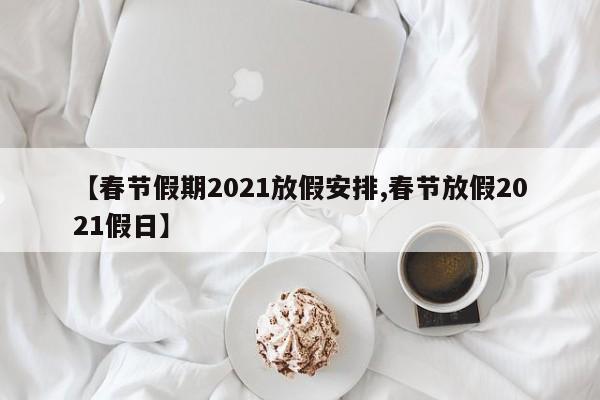 【春节假期2021放假安排,春节放假2021假日】