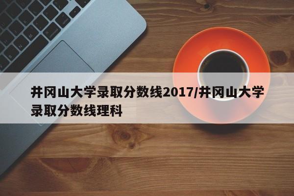 井冈山大学录取分数线2017/井冈山大学录取分数线理科