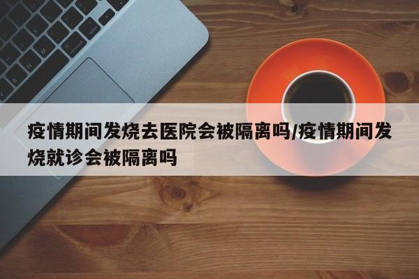 疫情期间发烧去医院会被隔离吗/疫情期间发烧就诊会被隔离吗