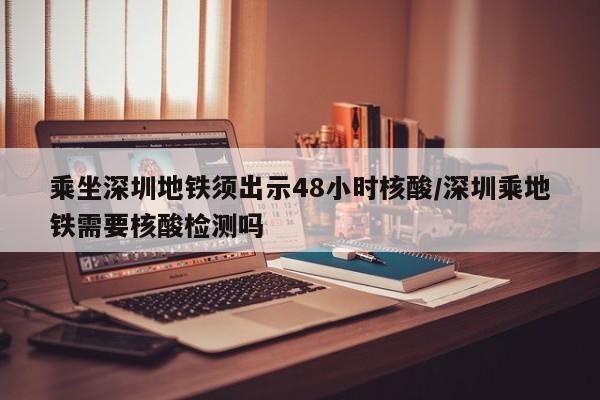 乘坐深圳地铁须出示48小时核酸/深圳乘地铁需要核酸检测吗