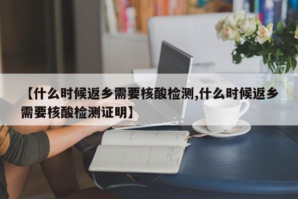 【什么时候返乡需要核酸检测,什么时候返乡需要核酸检测证明】