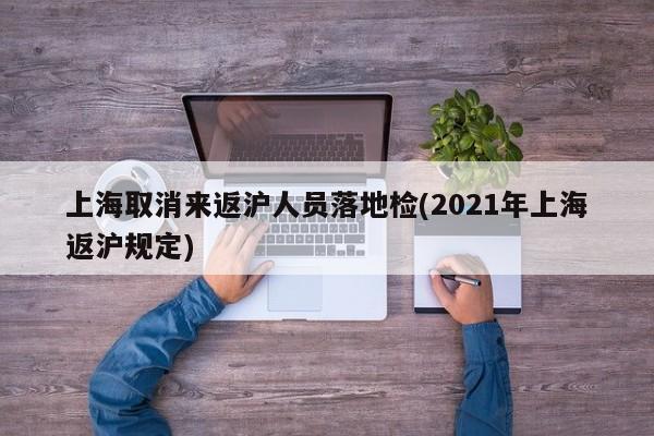 上海取消来返沪人员落地检(2021年上海返沪规定)