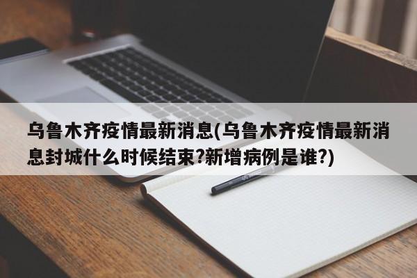 乌鲁木齐疫情最新消息(乌鲁木齐疫情最新消息封城什么时候结束?新增病例是谁?)