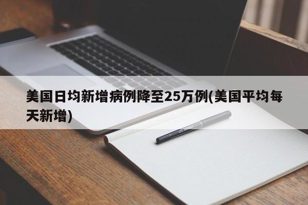 美国日均新增病例降至25万例(美国平均每天新增)