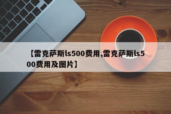 【雷克萨斯ls500费用,雷克萨斯ls500费用及图片】
