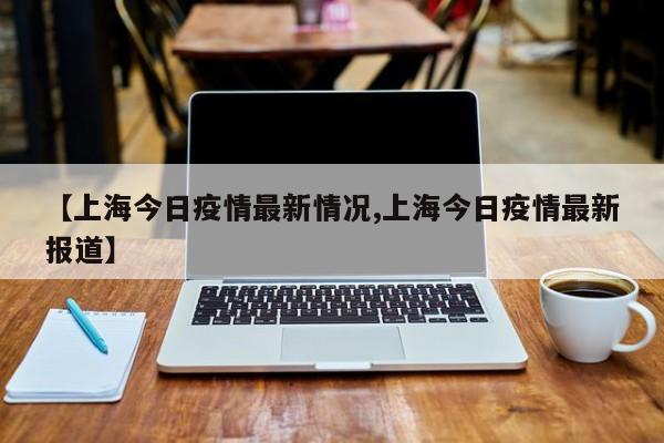 【上海今日疫情最新情况,上海今日疫情最新报道】