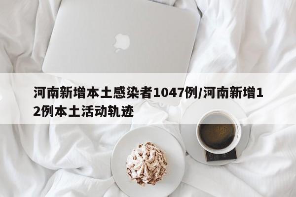 河南新增本土感染者1047例/河南新增12例本土活动轨迹