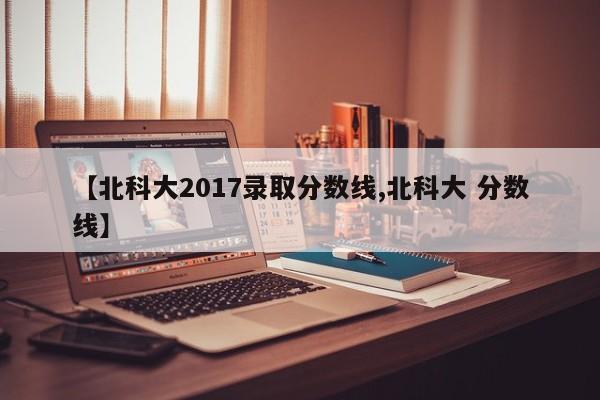 【北科大2017录取分数线,北科大 分数线】
