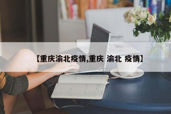 【重庆渝北疫情,重庆 渝北 疫情】