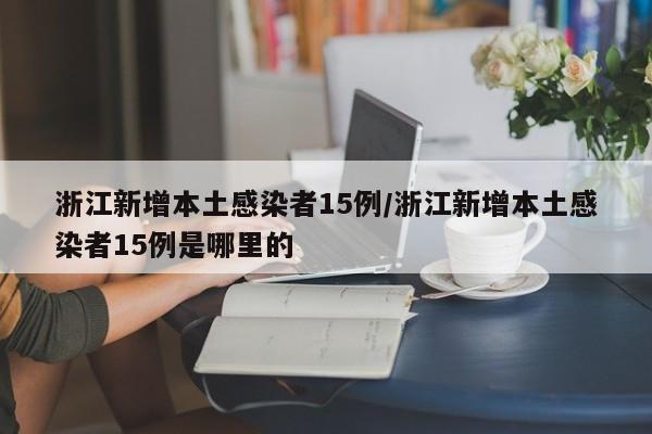 浙江新增本土感染者15例/浙江新增本土感染者15例是哪里的