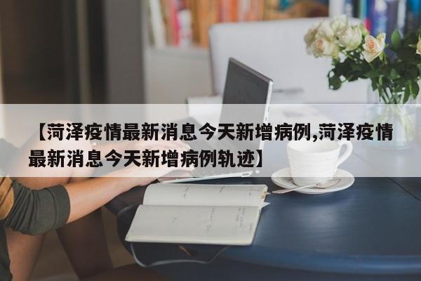 【菏泽疫情最新消息今天新增病例,菏泽疫情最新消息今天新增病例轨迹】
