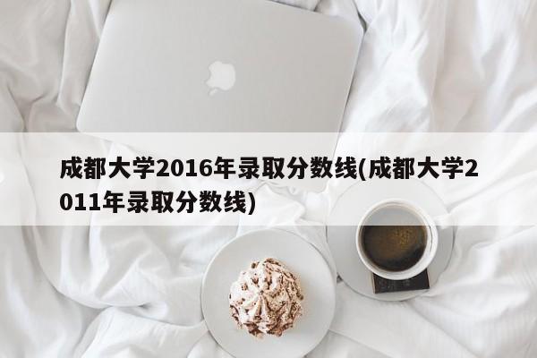 成都大学2016年录取分数线(成都大学2011年录取分数线)