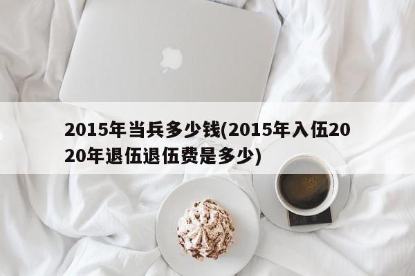 2015年当兵多少钱(2015年入伍2020年退伍退伍费是多少)
