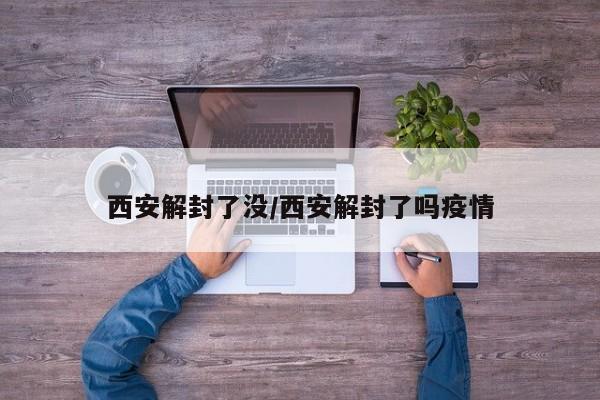西安解封了没/西安解封了吗疫情