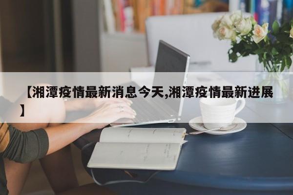 【湘潭疫情最新消息今天,湘潭疫情最新进展】