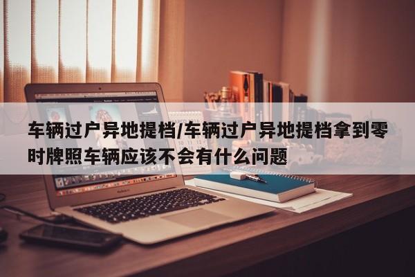 车辆过户异地提档/车辆过户异地提档拿到零时牌照车辆应该不会有什么问题