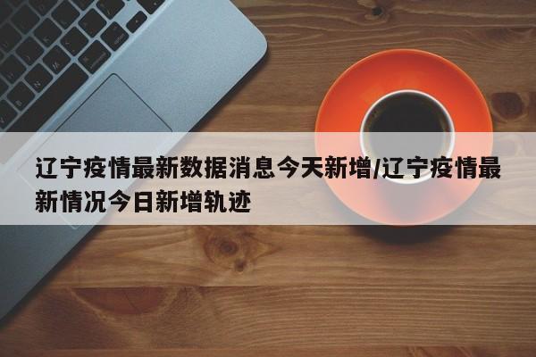 辽宁疫情最新数据消息今天新增/辽宁疫情最新情况今日新增轨迹