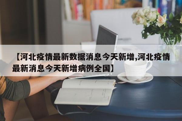 【河北疫情最新数据消息今天新增,河北疫情最新消息今天新增病例全国】