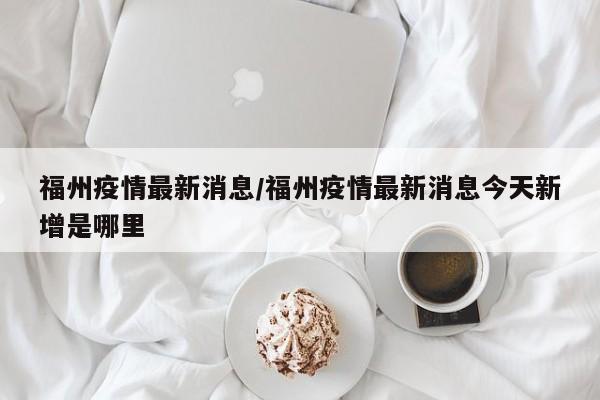 福州疫情最新消息/福州疫情最新消息今天新增是哪里