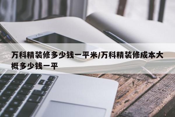 万科精装修多少钱一平米/万科精装修成本大概多少钱一平