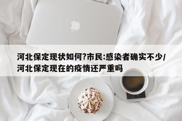 河北保定现状如何?市民:感染者确实不少/河北保定现在的疫情还严重吗