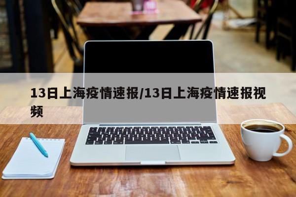 13日上海疫情速报/13日上海疫情速报视频