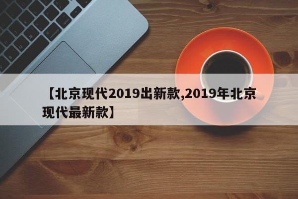 【北京现代2019出新款,2019年北京现代最新款】