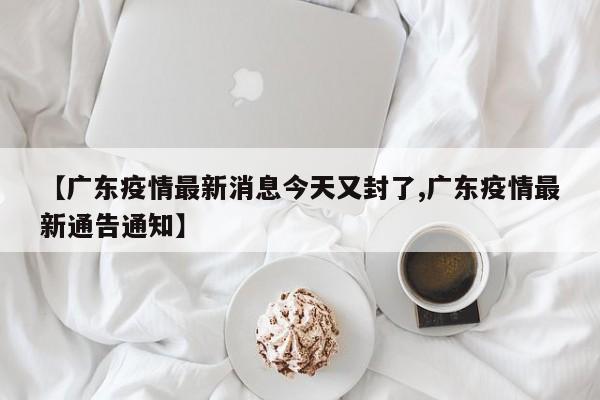 【广东疫情最新消息今天又封了,广东疫情最新通告通知】