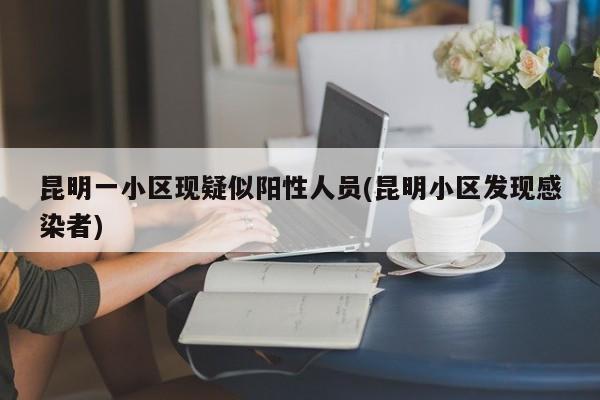 昆明一小区现疑似阳性人员(昆明小区发现感染者)