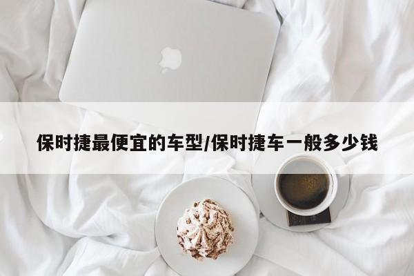 保时捷最便宜的车型/保时捷车一般多少钱