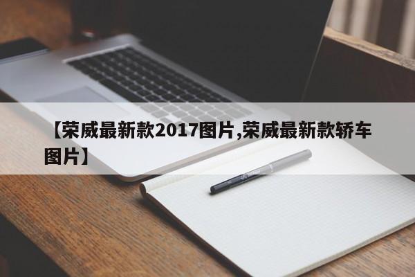 【荣威最新款2017图片,荣威最新款轿车图片】
