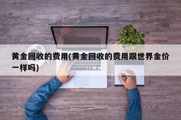黄金回收的费用(黄金回收的费用跟世界金价一样吗)