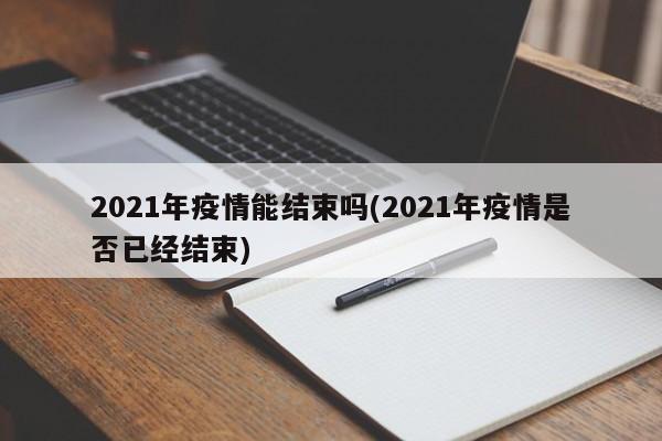2021年疫情能结束吗(2021年疫情是否已经结束)