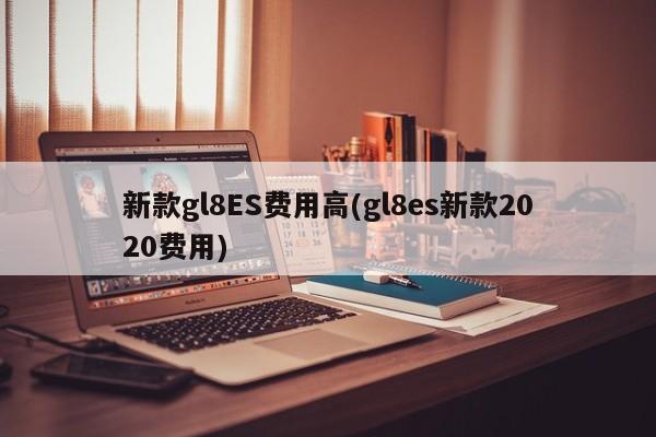新款gl8ES费用高(gl8es新款2020费用)