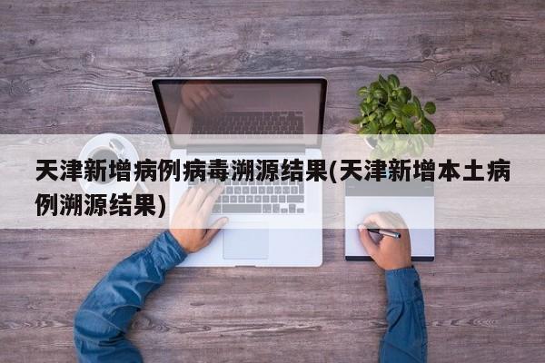 天津新增病例病毒溯源结果(天津新增本土病例溯源结果)