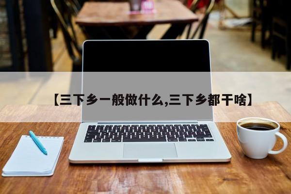 【三下乡一般做什么,三下乡都干啥】