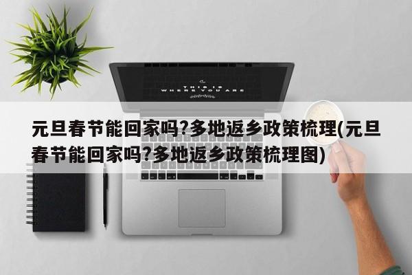 元旦春节能回家吗?多地返乡政策梳理(元旦春节能回家吗?多地返乡政策梳理图)