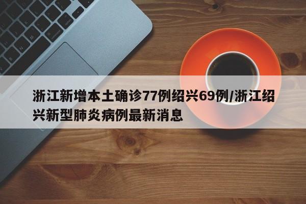 浙江新增本土确诊77例绍兴69例/浙江绍兴新型肺炎病例最新消息
