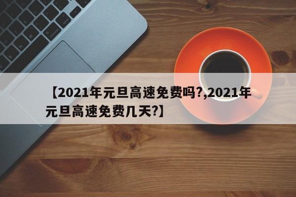 【2021年元旦高速免费吗?,2021年元旦高速免费几天?】